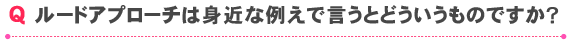 ルードアプローチは身近な例えで言うとどういうものですか？